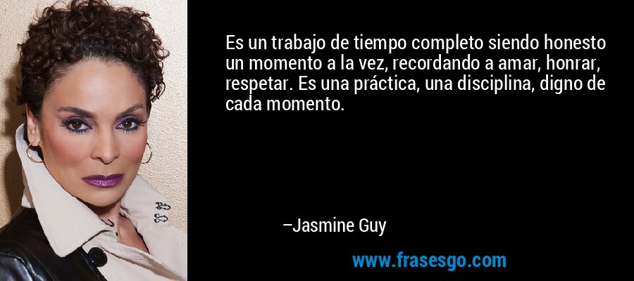 Es un trabajo de tiempo completo siendo honesto un momento a la vez, recordando a amar, honrar, respetar. Es una práctica, una disciplina, digno de cada momento. – Jasmine Guy