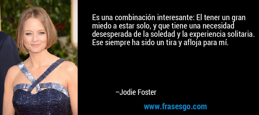 Es una combinación interesante: El tener un gran miedo a estar solo, y que tiene una necesidad desesperada de la soledad y la experiencia solitaria. Ese siempre ha sido un tira y afloja para mí. – Jodie Foster