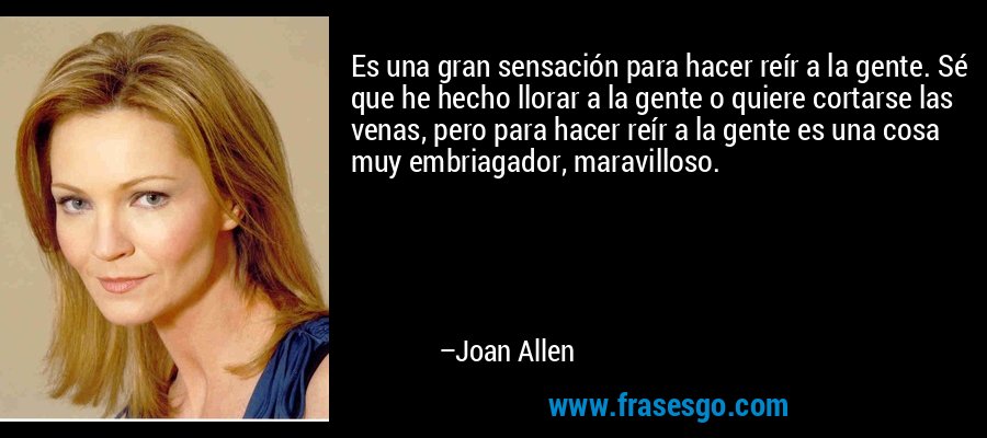 Es una gran sensación para hacer reír a la gente. Sé que he hecho llorar a la gente o quiere cortarse las venas, pero para hacer reír a la gente es una cosa muy embriagador, maravilloso. – Joan Allen