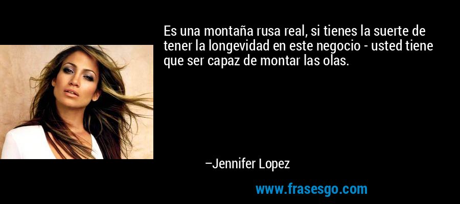 Es una montaña rusa real, si tienes la suerte de tener la longevidad en este negocio - usted tiene que ser capaz de montar las olas. – Jennifer Lopez