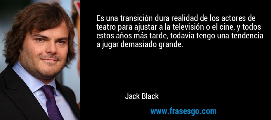 Es una transición dura realidad de los actores de teatro para ajustar a la televisión o el cine, y todos estos años más tarde, todavía tengo una tendencia a jugar demasiado grande. – Jack Black