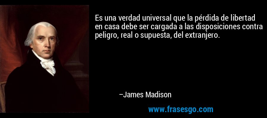 Es una verdad universal que la pérdida de libertad en casa debe ser cargada a las disposiciones contra peligro, real o supuesta, del extranjero. – James Madison
