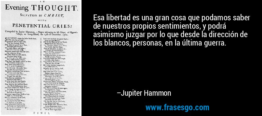 Esa libertad es una gran cosa que podamos saber de nuestros propios sentimientos, y podrá asimismo juzgar por lo que desde la dirección de los blancos, personas, en la última guerra. – Jupiter Hammon
