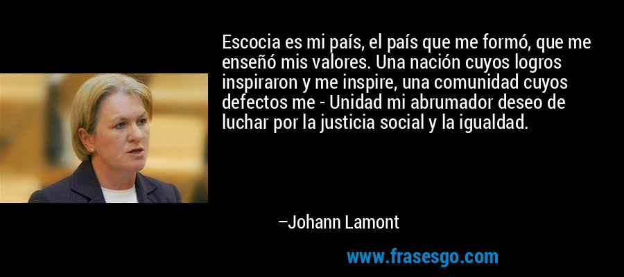 Escocia es mi país, el país que me formó, que me enseñó mis valores. Una nación cuyos logros inspiraron y me inspire, una comunidad cuyos defectos me - Unidad mi abrumador deseo de luchar por la justicia social y la igualdad. – Johann Lamont