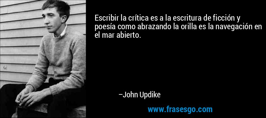Escribir la crítica es a la escritura de ficción y poesía como abrazando la orilla es la navegación en el mar abierto. – John Updike