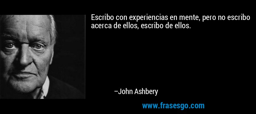 Escribo con experiencias en mente, pero no escribo acerca de ellos, escribo de ellos. – John Ashbery