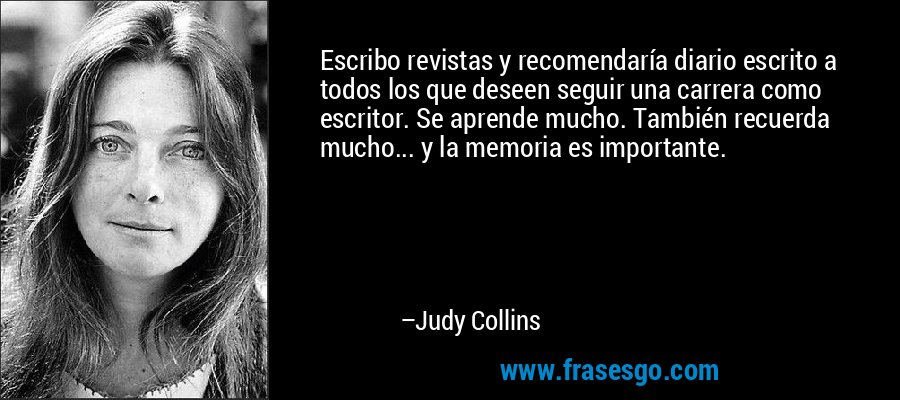 Escribo revistas y recomendaría diario escrito a todos los que deseen seguir una carrera como escritor. Se aprende mucho. También recuerda mucho... y la memoria es importante. – Judy Collins