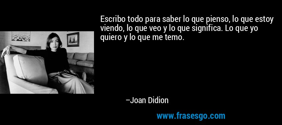 Escribo todo para saber lo que pienso, lo que estoy viendo, lo que veo y lo que significa. Lo que yo quiero y lo que me temo. – Joan Didion