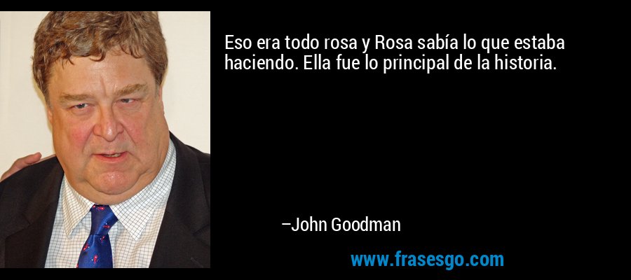 Eso era todo rosa y Rosa sabía lo que estaba haciendo. Ella fue lo principal de la historia. – John Goodman