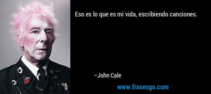 Eso es lo que es mi vida, escribiendo canciones. – John Cale