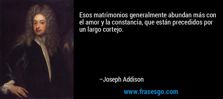 Esos matrimonios generalmente abundan más con el amor y la constancia, que están precedidos por un largo cortejo. – Joseph Addison