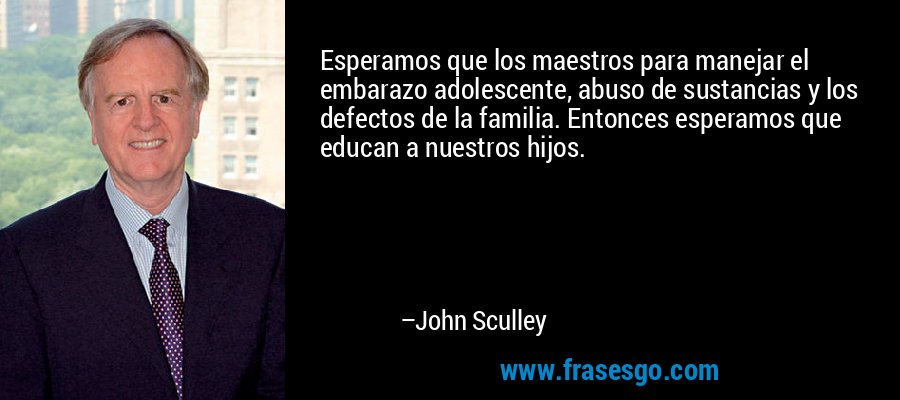 Esperamos que los maestros para manejar el embarazo adolescente, abuso de sustancias y los defectos de la familia. Entonces esperamos que educan a nuestros hijos. – John Sculley