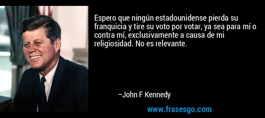 Espero que ningún estadounidense pierda su franquicia y tire su voto por votar, ya sea para mí o contra mí, exclusivamente a causa de mi religiosidad. No es relevante. – John F Kennedy