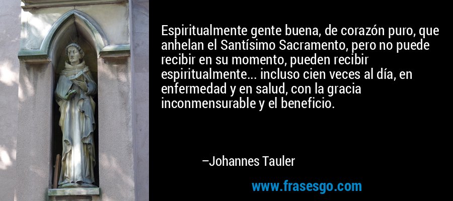 Espiritualmente gente buena, de corazón puro, que anhelan el Santísimo Sacramento, pero no puede recibir en su momento, pueden recibir espiritualmente... incluso cien veces al día, en enfermedad y en salud, con la gracia inconmensurable y el beneficio. – Johannes Tauler