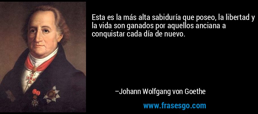 Esta es la más alta sabiduría que poseo, la libertad y la vida son ganados por aquellos anciana a conquistar cada día de nuevo. – Johann Wolfgang von Goethe