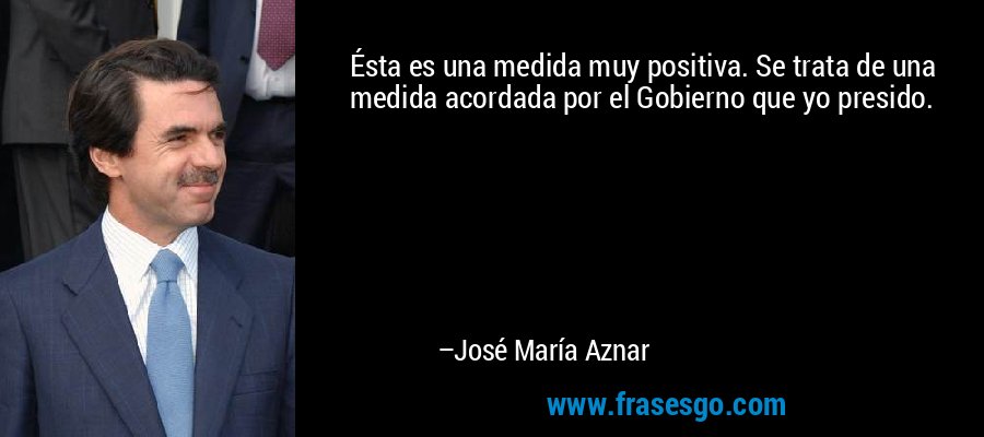 Ésta es una medida muy positiva. Se trata de una medida acordada por el Gobierno que yo presido. – José María Aznar