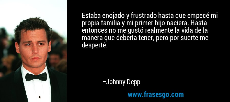 Estaba enojado y frustrado hasta que empecé mi propia familia y mi primer hijo naciera. Hasta entonces no me gustó realmente la vida de la manera que debería tener, pero por suerte me desperté. – Johnny Depp