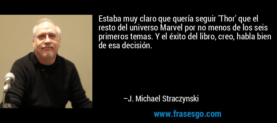 Estaba muy claro que quería seguir 'Thor' que el resto del universo Marvel por no menos de los seis primeros temas. Y el éxito del libro, creo, habla bien de esa decisión. – J. Michael Straczynski