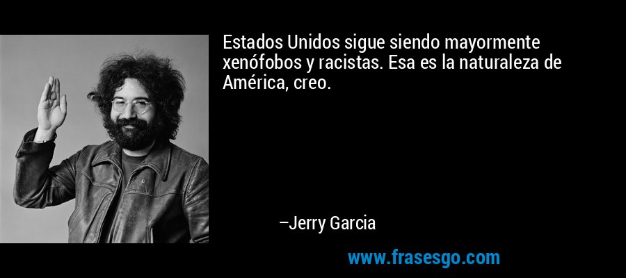 Estados Unidos sigue siendo mayormente xenófobos y racistas. Esa es la naturaleza de América, creo. – Jerry Garcia