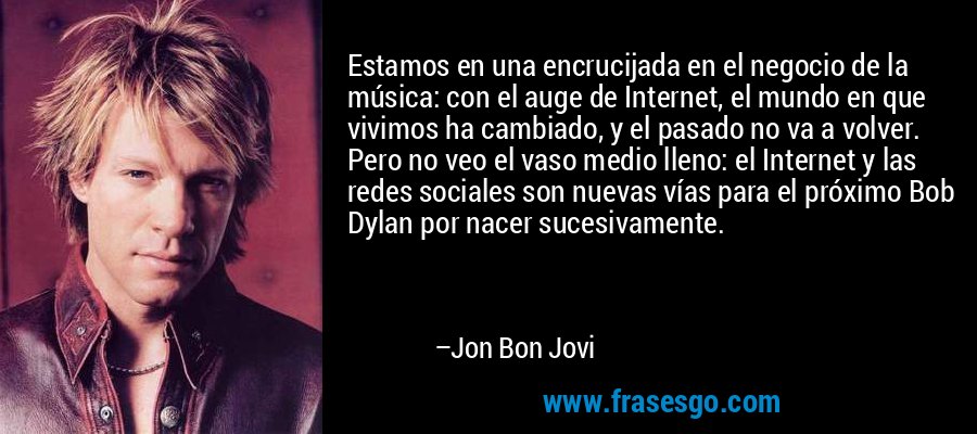 Estamos en una encrucijada en el negocio de la música: con el auge de Internet, el mundo en que vivimos ha cambiado, y el pasado no va a volver. Pero no veo el vaso medio lleno: el Internet y las redes sociales son nuevas vías para el próximo Bob Dylan por nacer sucesivamente. – Jon Bon Jovi