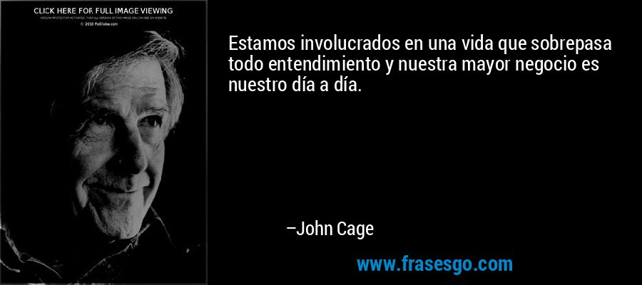 Estamos involucrados en una vida que sobrepasa todo entendimiento y nuestra mayor negocio es nuestro día a día. – John Cage