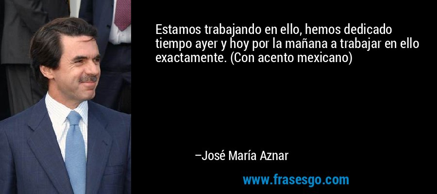 Estamos trabajando en ello, hemos dedicado tiempo ayer y hoy por la mañana a trabajar en ello exactamente. (Con acento mexicano) – José María Aznar