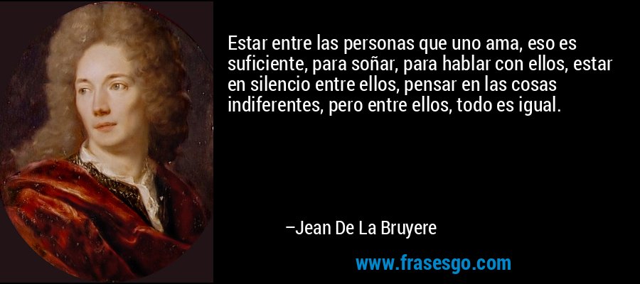 Estar entre las personas que uno ama, eso es suficiente, para soñar, para hablar con ellos, estar en silencio entre ellos, pensar en las cosas indiferentes, pero entre ellos, todo es igual. – Jean De La Bruyere