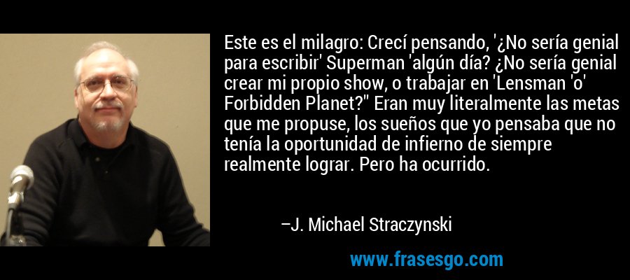 Este es el milagro: Crecí pensando, '¿No sería genial para escribir' Superman 'algún día? ¿No sería genial crear mi propio show, o trabajar en 'Lensman 'o' Forbidden Planet?'' Eran muy literalmente las metas que me propuse, los sueños que yo pensaba que no tenía la oportunidad de infierno de siempre realmente lograr. Pero ha ocurrido. – J. Michael Straczynski