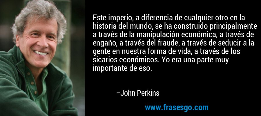 Este imperio, a diferencia de cualquier otro en la historia del mundo, se ha construido principalmente a través de la manipulación económica, a través de engaño, a través del fraude, a través de seducir a la gente en nuestra forma de vida, a través de los sicarios económicos. Yo era una parte muy importante de eso. – John Perkins