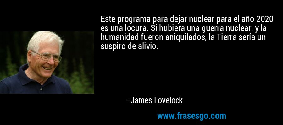 Este programa para dejar nuclear para el año 2020 es una locura. Si hubiera una guerra nuclear, y la humanidad fueron aniquilados, la Tierra sería un suspiro de alivio. – James Lovelock