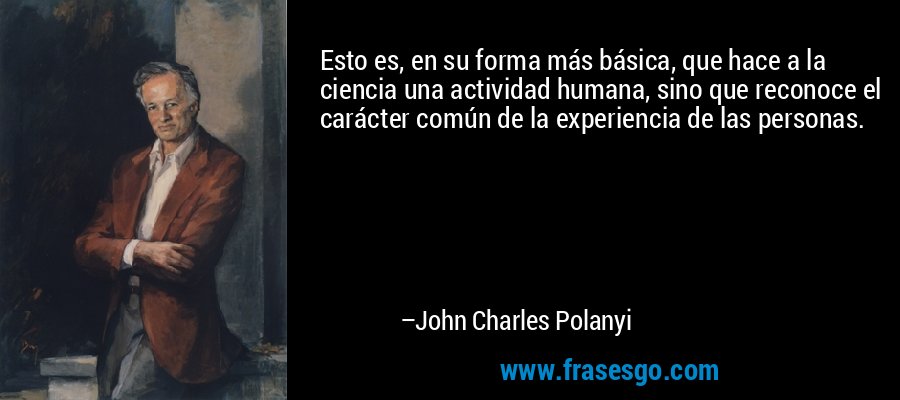 Esto es, en su forma más básica, que hace a la ciencia una actividad humana, sino que reconoce el carácter común de la experiencia de las personas. – John Charles Polanyi