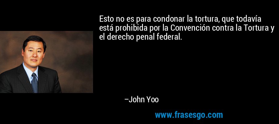 Esto no es para condonar la tortura, que todavía está prohibida por la Convención contra la Tortura y el derecho penal federal. – John Yoo