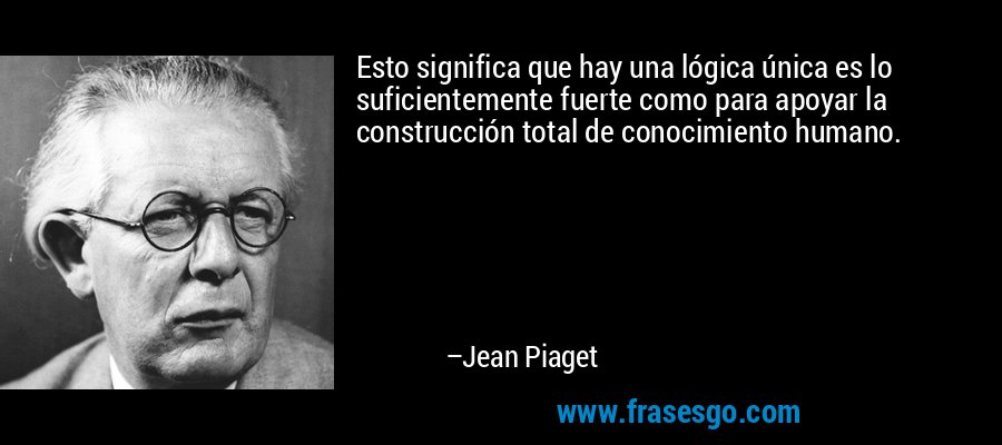 Esto significa que hay una lógica única es lo suficientemente fuerte como para apoyar la construcción total de conocimiento humano. – Jean Piaget
