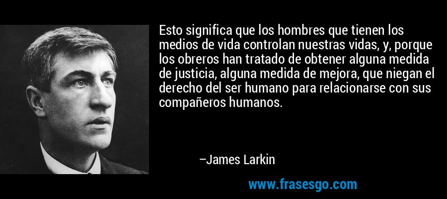 Esto significa que los hombres que tienen los medios de vida controlan nuestras vidas, y, porque los obreros han tratado de obtener alguna medida de justicia, alguna medida de mejora, que niegan el derecho del ser humano para relacionarse con sus compañeros humanos. – James Larkin