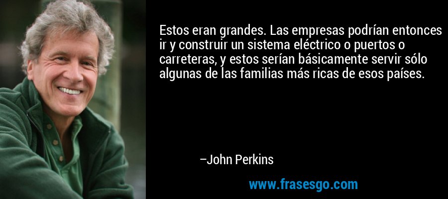 Estos eran grandes. Las empresas podrían entonces ir y construir un sistema eléctrico o puertos o carreteras, y estos serían básicamente servir sólo algunas de las familias más ricas de esos países. – John Perkins