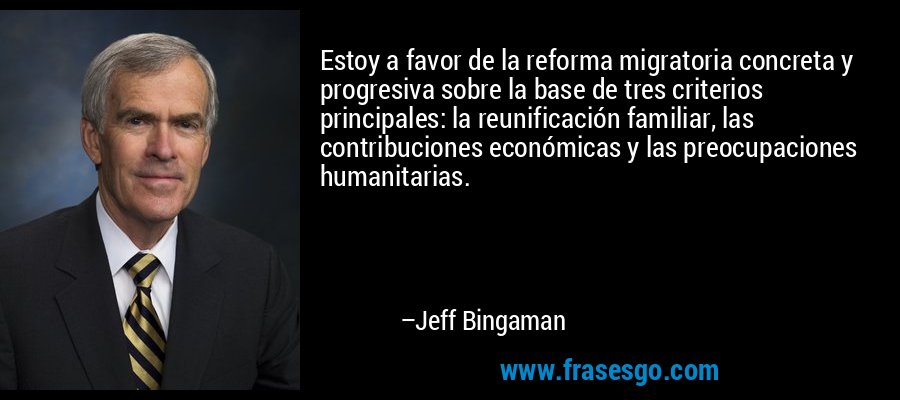 Estoy a favor de la reforma migratoria concreta y progresiva sobre la base de tres criterios principales: la reunificación familiar, las contribuciones económicas y las preocupaciones humanitarias. – Jeff Bingaman