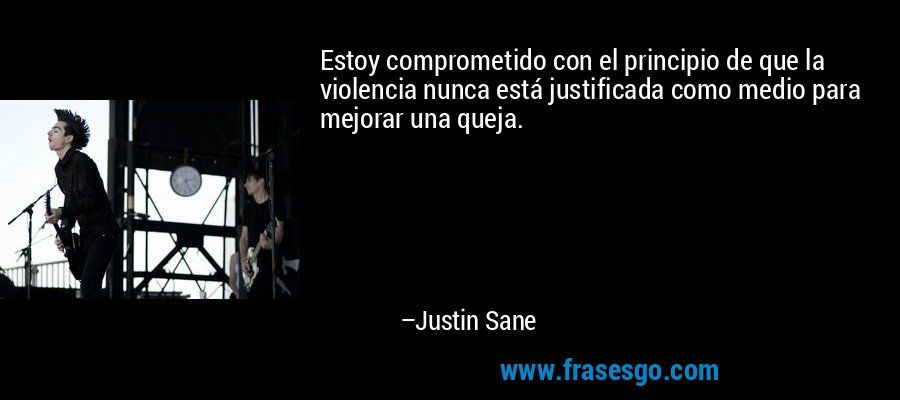Estoy comprometido con el principio de que la violencia nunca está justificada como medio para mejorar una queja. – Justin Sane