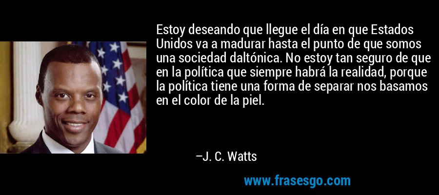 Estoy deseando que llegue el día en que Estados Unidos va a madurar hasta el punto de que somos una sociedad daltónica. No estoy tan seguro de que en la política que siempre habrá la realidad, porque la política tiene una forma de separar nos basamos en el color de la piel. – J. C. Watts