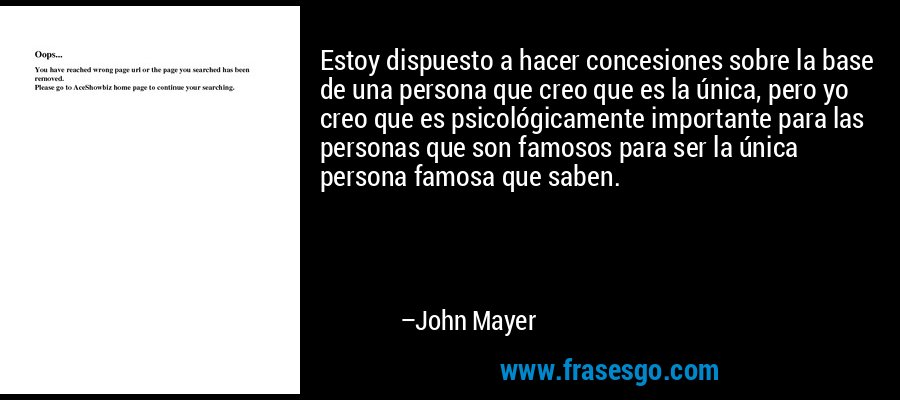 Estoy dispuesto a hacer concesiones sobre la base de una persona que creo que es la única, pero yo creo que es psicológicamente importante para las personas que son famosos para ser la única persona famosa que saben. – John Mayer