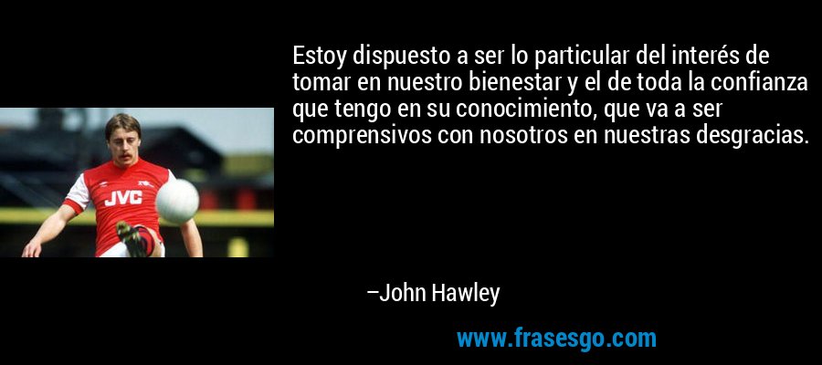 Estoy dispuesto a ser lo particular del interés de tomar en nuestro bienestar y el de toda la confianza que tengo en su conocimiento, que va a ser comprensivos con nosotros en nuestras desgracias. – John Hawley