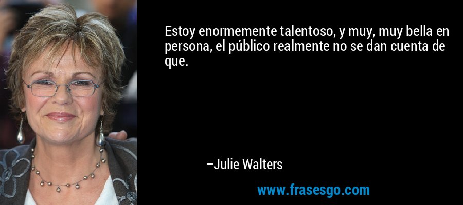 Estoy enormemente talentoso, y muy, muy bella en persona, el público realmente no se dan cuenta de que. – Julie Walters