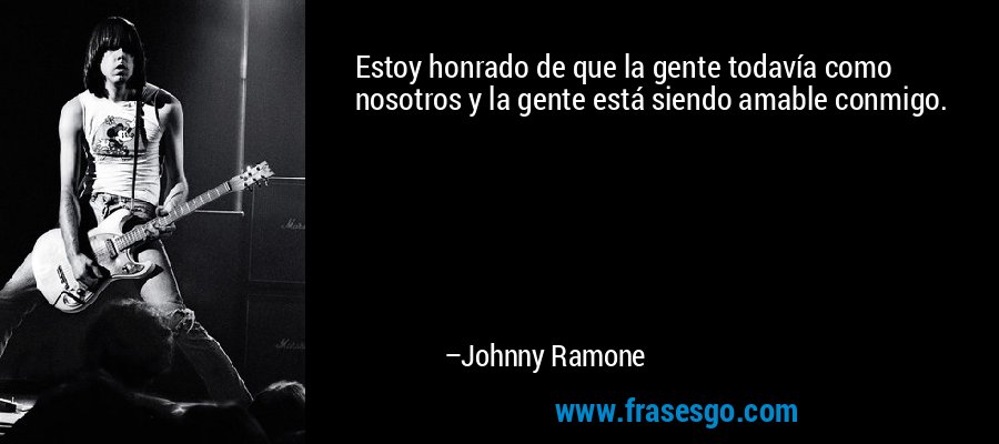 Estoy honrado de que la gente todavía como nosotros y la gente está siendo amable conmigo. – Johnny Ramone