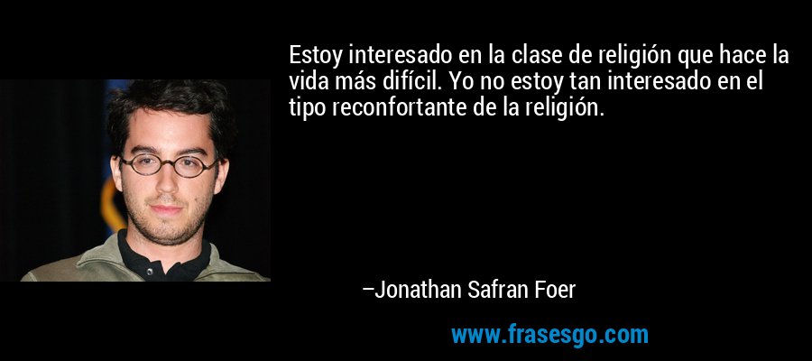 Estoy interesado en la clase de religión que hace la vida más difícil. Yo no estoy tan interesado en el tipo reconfortante de la religión. – Jonathan Safran Foer