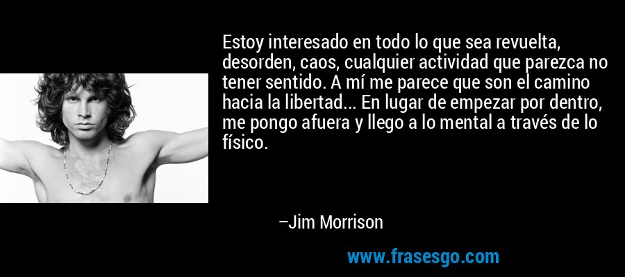 Estoy interesado en todo lo que sea revuelta, desorden, caos, cualquier actividad que parezca no tener sentido. A mí me parece que son el camino hacia la libertad... En lugar de empezar por dentro, me pongo afuera y llego a lo mental a través de lo físico. – Jim Morrison