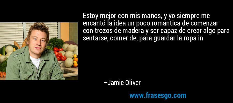Estoy mejor con mis manos, y yo siempre me encantó la idea un poco romántica de comenzar con trozos de madera y ser capaz de crear algo para sentarse, comer de, para guardar la ropa in – Jamie Oliver