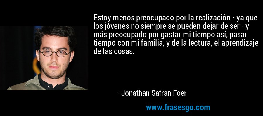 Estoy menos preocupado por la realización - ya que los jóvenes no siempre se pueden dejar de ser - y más preocupado por gastar mi tiempo así, pasar tiempo con mi familia, y de la lectura, el aprendizaje de las cosas. – Jonathan Safran Foer