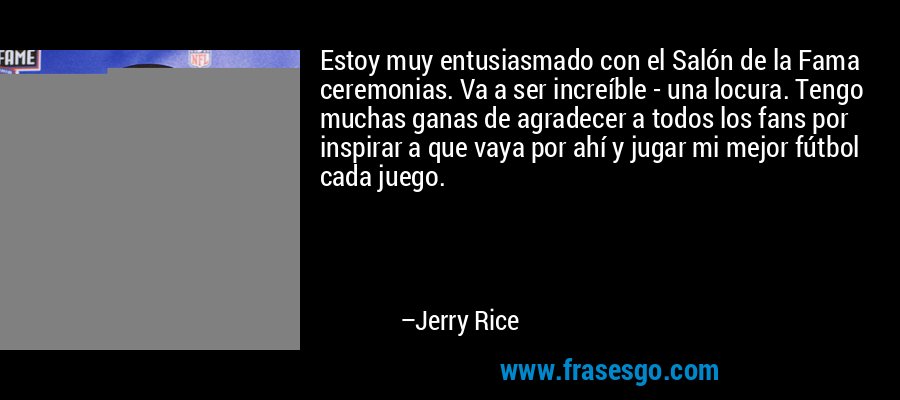 Estoy muy entusiasmado con el Salón de la Fama ceremonias. Va a ser increíble - una locura. Tengo muchas ganas de agradecer a todos los fans por inspirar a que vaya por ahí y jugar mi mejor fútbol cada juego. – Jerry Rice