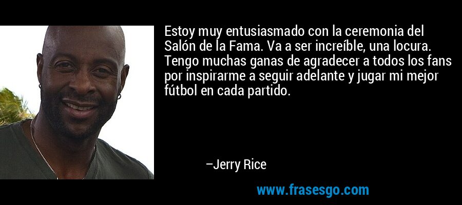 Estoy muy entusiasmado con la ceremonia del Salón de la Fama. Va a ser increíble, una locura. Tengo muchas ganas de agradecer a todos los fans por inspirarme a seguir adelante y jugar mi mejor fútbol en cada partido. – Jerry Rice
