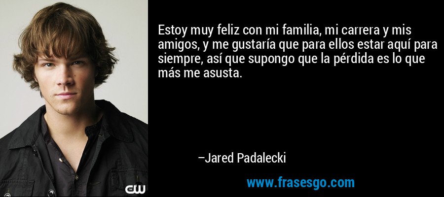 Estoy muy feliz con mi familia, mi carrera y mis amigos, y me gustaría que para ellos estar aquí para siempre, así que supongo que la pérdida es lo que más me asusta. – Jared Padalecki
