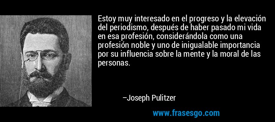 Estoy muy interesado en el progreso y la elevación del periodismo, después de haber pasado mi vida en esa profesión, considerándola como una profesión noble y uno de inigualable importancia por su influencia sobre la mente y la moral de las personas. – Joseph Pulitzer